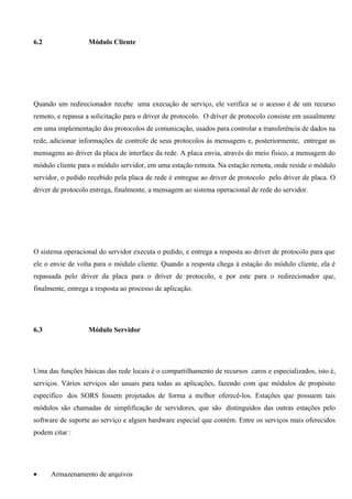 6.2                Módulo Cliente




Quando um redirecionador recebe uma execução de serviço, ele verifica se o acesso é de um recurso
remoto, e repassa a solicitação para o driver de protocolo. O driver de protocolo consiste em usualmente
em uma implementação dos protocolos de comunicação, usados para controlar a transferência de dados na
rede, adicionar informações de controle de seus protocolos às mensagens e, posteriormente, entregar as
mensagens ao driver da placa de interface da rede. A placa envia, através do meio físico, a mensagem do
módulo cliente para o módulo servidor, em uma estação remota. Na estação remota, onde reside o módulo
servidor, o pedido recebido pela placa de rede é entregue ao driver de protocolo pelo driver de placa. O
driver de protocolo entrega, finalmente, a mensagem ao sistema operacional de rede do servidor.




O sistema operacional do servidor executa o pedido, e entrega a resposta ao driver de protocolo para que
ele o envie de volta para o módulo cliente. Quando a resposta chega à estação do módulo cliente, ela é
repassada pelo driver da placa para o driver de protocolo, e por este para o redirecionador que,
finalmente, entrega a resposta ao processo de aplicação.




6.3                Módulo Servidor




Uma das funções básicas das rede locais é o compartilhamento de recursos caros e especializados, isto é,
serviços. Vários serviços são usuais para todas as aplicações, fazendo com que módulos de propósito
específico dos SORS fossem projetados de forma a melhor oferecê-los. Estações que possuem tais
módulos são chamadas de simplificação de servidores, que são distinguidos das outras estações pelo
software de suporte ao serviço e algum hardware especial que contém. Entre os serviços mais oferecidos
podem citar :




•     Armazenamento de arquivos
 