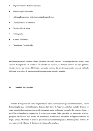 •     O gerenciamento de banco de dados


•     O suporte para impressão


•     A tradução de nomes simbólicos em endereços físicos


•     A concentração de terminais


•     Monitoração de redes


•     Criptografia


•     Correio Eletrônico


•     Serviços de Comunicação.




Servidores podem ser também clientes de outros servidores da rede. Um exemplo bastante prático é um
servidor de impressão ser cliente de um servidor de arquivos, ao fornecer serviços aos seus próprios
clientes. Serviço de Correio Eletrônico é um outro exemplo de servidor que, muitas vezes, é realizado
utilizando os serviços de armazenamento de arquivos de um outro servidor.




6.4     Servidor de Arquivos




O Servidor de Arquivos tem como função oferecer a seus clientes os serviços de armazenamento, acesso
de informações e de compartilhamento de disco. Servidores de Arquivos controlam unidades de disco ou
outras unidades de armazenamento, sendo capazes de aceitar pedidos de transações das estações clientes e
atendê-las utilizando seus dispositivos de armazenamentos de dados, gerenciar um sistema de arquivos,
que pode ser utilizado pelo usuário em substituição ou em adição ao sistema de arquivos existente na
própria estação. O sistema de arquivos possui uma estrutura hierárquica de diretórios para a proteção de
seus arquivos individuais e de diretórios através de palavras chave.
 