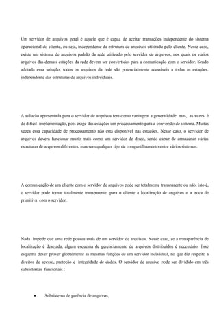 Um servidor de arquivos geral é aquele que é capaz de aceitar transações independente do sistema
operacional do cliente, ou seja, independente da estrutura de arquivos utilizado pelo cliente. Nesse caso,
existe um sistema de arquivos padrão da rede utilizado pelo servidor de arquivos, nos quais os vários
arquivos das demais estações da rede devem ser convertidos para a comunicação com o servidor. Sendo
adotada essa solução, todos os arquivos da rede são potencialmente acessíveis a todas as estações,
independente das estruturas de arquivos individuais.




A solução apresentada para o servidor de arquivos tem como vantagem a generalidade, mas, as vezes, é
de difícil implementação, pois exige das estações um processamento para a conversão de sistema. Muitas
vezes essa capacidade de processamento não está disponível nas estações. Nesse caso, o servidor de
arquivos deverá funcionar muito mais como um servidor de disco, sendo capaz de armazenar várias
estruturas de arquivos diferentes, mas sem qualquer tipo de compartilhamento entre vários sistemas.




A comunicação de um cliente com o servidor de arquivos pode ser totalmente transparente ou não, isto é,
o servidor pode tornar totalmente transparente para o cliente a localização de arquivos e a troca de
primitiva com o servidor.




Nada impede que uma rede possua mais de um servidor de arquivos. Nesse caso, se a transparência de
localização é desejada, algum esquema de gerenciamento de arquivos distribuídos é necessário. Esse
esquema dever prover globalmente as mesmas funções de um servidor individual, no que diz respeito a
direitos de acesso, proteção e integridade de dados. O servidor de arquivo pode ser dividido em três
subsistemas funcionais :




       •     Subsistema de gerência de arquivos,
 