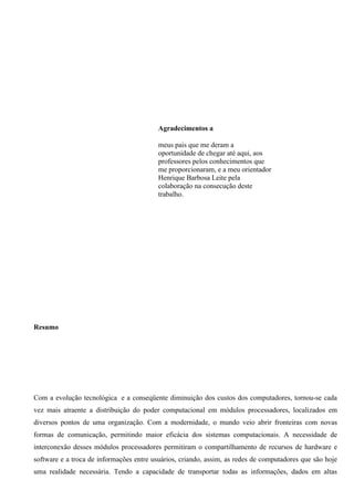 Agradecimentos a

                                          meus pais que me deram a
                                          oportunidade de chegar até aqui, aos
                                          professores pelos conhecimentos que
                                          me proporcionaram, e a meu orientador
                                          Henrique Barbosa Leite pela
                                          colaboração na consecução deste
                                          trabalho.




Resumo




Com a evolução tecnológica e a conseqüente diminuição dos custos dos computadores, tornou-se cada
vez mais atraente a distribuição do poder computacional em módulos processadores, localizados em
diversos pontos de uma organização. Com a modernidade, o mundo veio abrir fronteiras com novas
formas de comunicação, permitindo maior eficácia dos sistemas computacionais. A necessidade de
interconexão desses módulos processadores permitiram o compartilhamento de recursos de hardware e
software e a troca de informações entre usuários, criando, assim, as redes de computadores que são hoje
uma realidade necessária. Tendo a capacidade de transportar todas as informações, dados em altas
 