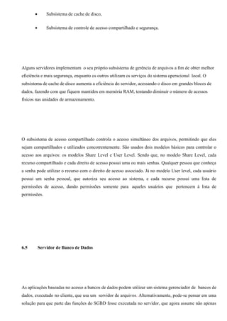 •       Subsistema de cache de disco,


       •       Subsistema de controle de acesso compartilhado e segurança.




Alguns servidores implementam o seu próprio subsistema de gerência de arquivos a fim de obter melhor
eficiência e mais segurança, enquanto os outros utilizam os serviços do sistema operacional local. O
subsistema de cache de disco aumenta a eficiência do servidor, acessando o disco em grandes blocos de
dados, fazendo com que fiquem mantidos em memória RAM, tentando diminuir o número de acessos
físicos nas unidades de armazenamento.




O subsistema de acesso compartilhado controla o acesso simultâneo dos arquivos, permitindo que eles
sejam compartilhados e utilizados concorrentemente. São usados dois modelos básicos para controlar o
acesso aos arquivos: os modelos Share Level e User Level. Sendo que, no modelo Share Level, cada
recurso compartilhado e cada direito de acesso possui uma ou mais senhas. Qualquer pessoa que conheça
a senha pode utilizar o recurso com o direito de acesso associado. Já no modelo User level, cada usuário
possui um senha pessoal, que autoriza seu acesso ao sistema, e cada recurso possui uma lista de
permissões de acesso, dando permissões somente para aqueles usuários que pertencem à lista de
permissões.




6.5        Servidor de Banco de Dados




As aplicações baseadas no acesso a bancos de dados podem utilizar um sistema gerenciador de bancos de
dados, executado no cliente, que usa um servidor de arquivos. Alternativamente, pode-se pensar em uma
solução para que parte das funções do SGBD fosse executada no servidor, que agora assume não apenas
 
