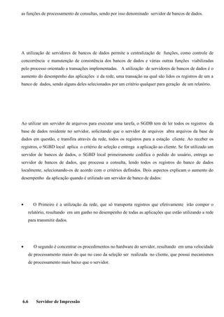 as funções de processamento de consultas, sendo por isso denominado servidor de bancos de dados.




A utilização de servidores de bancos de dados permite a centralização de funções, como controle de
concorrência e manutenção de consistência dos bancos de dados e várias outras funções viabilizadas
pelo processo orientado a transações implementadas. A utilização de servidores de bancos de dados é o
aumento do desempenho das aplicações e da rede, uma transação na qual são lidos os registros de um a
banco de dados, sendo alguns deles selecionados por um critério qualquer para geração de um relatório.




Ao utilizar um servidor de arquivos para executar uma tarefa, o SGDB tem de ler todos os registros da
base de dados residente no servidor, solicitando que o servidor de arquivos abra arquivos da base de
dados em questão, e transfira através da rede, todos os registros para a estação cliente. Ao receber os
registros, o SGBD local aplica o critério de seleção e entrega a aplicação ao cliente. Se for utilizado um
servidor de bancos de dados, o SGBD local primeiramente codifica o pedido do usuário, entrega ao
servidor de bancos de dados, que processa a consulta, lendo todos os registros do banco de dados
localmente, selecionando-os de acordo com o critérios definidos. Dois aspectos explicam o aumento do
desempenho da aplicação quando é utilizado um servidor de banco de dados:




•     O Primeiro é a utilização da rede, que só transporta registros que efetivamente irão compor o
    relatório, resultando em um ganho no desempenho de todas as aplicações que estão utilizando a rede
    para transmitir dados.




•      O segundo é concentrar os procedimentos no hardware do servidor, resultando em uma velocidade
    de processamento maior do que no caso da seleção ser realizada no cliente, que possui mecanismos
    de processamento mais baixo que o servidor.




6.6     Servidor de Impressão
 