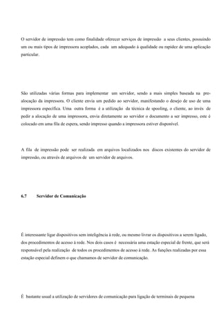 O servidor de impressão tem como finalidade oferecer serviços de impressão a seus clientes, possuindo
um ou mais tipos de impressora acoplados, cada um adequado à qualidade ou rapidez de uma aplicação
particular.




São utilizadas várias formas para implementar um servidor, sendo a mais simples baseada na pre-
alocação da impressora. O cliente envia um pedido ao servidor, manifestando o desejo de uso de uma
impressora específica. Uma outra forma é a utilização da técnica de spooling, o cliente, ao invés de
pedir a alocação de uma impressora, envia diretamente ao servidor o documento a ser impresso, este é
colocado em uma fila de espera, sendo impresso quando a impressora estiver disponível.




A fila de impressão pode ser realizada em arquivos localizados nos discos existentes do servidor de
impressão, ou através de arquivos de um servidor de arquivos.




6.7      Servidor de Comunicação




É interessante ligar dispositivos sem inteligência à rede, ou mesmo livrar os dispositivos a serem ligado,
dos procedimentos de acesso à rede. Nos dois casos é necessária uma estação especial de frente, que será
responsável pela realização de todos os procedimentos de acesso à rede. As funções realizadas por essa
estação especial definem o que chamamos de servidor de comunicação.




É bastante usual a utilização de servidores de comunicação para ligação de terminais de pequena
 