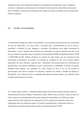 capacidade à rede, como também para ligação de computadores de grande porte à rede. A ligação do
servidor ao computador ou terminal pode ser realizada de várias maneiras: desde linhas assíncronas de
baixa velocidade e protocolo de comunicação bem simples, até canais de entrada e saída com protocolos
bastante complexos.




6.8     Servidor de Gerenciamento




A monitoração do tráfego do estado e do desempenho de uma estação da rede, assim como a monitoração
do meio de transmissão e de outros sinais, é necessária para o gerenciamento da rede de forma a
possibilitar a detecção de erros, diagnoses e resoluções de problemas como falhas, diminuição do
desempenho e outras. Algumas redes realizam essa monitoração em cada nó, podendo esses nós enviar
em seus relatórios a quaisquer outros. Os padrões de gerenciamento SNMP da arquitetura Internet TCP/IP
e CMIS/CMIP da ISO definem elementos de controle em cada estação, que são responsáveis pela
monitoração de parâmetros de controle e de detecção de condições de erro. Esses mesmos padrões
especificam um outro elemento, o gerente que é responsável pelo processamento das informações de
gerenciamento. Na primeira modalidade na qual o gerenciamento é distribuído, as funções de gerente,
definidas nesses padrões, são executadas em várias estações da rede. O uso de um servidor de
gerenciamento não libera as estações de realizarem estatística de controle e medidas de diagnose e
desempenho. Essas funções devem ser realizadas individualmente pelas estações, com relatórios sendo
enviados periodicamente ao servidor.




Ao servidor caberá a análise e a obtenção de dados globais da rede para tomada de decisões quanto ao
dimensionamento da rede, tarifação e isolamento de falhas. Muitas vezes, o servidor é capaz de reescrever
todos os pacotes que transitam pela rede, mesmo aqueles não endereçados a ele. Dados que exigem
segurança devem sofrer algum tipo de criptografia em níveis superiores de protocolo, sendo estas
criptografias feitas nas estações de origem. No modelo de gerenciamento centralizado, utiliza-se a
terminologia dos padrões de gerenciamento ISO e da arquitetura Internet TCP/IP.
 