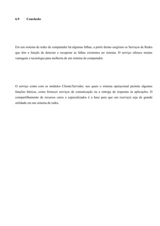 6.9     Conclusão




Em um sistema de redes de computador há algumas falhas, a partir destas surgiram os Serviços de Redes
que têm a função de detectar e recuperar as falhas existentes no sistema. O serviço oferece muitas
vantagens e tecnologia para melhoria de um sistema de computador.




O serviço conta com os módulos Cliente/Servidor, nos quais o sistema operacional permite algumas
funções básicas, como fornecer serviços de comunicação ou a entrega de respostas às aplicações. O
compartilhamento de recursos caros e especializados é a base para que um (serviço) seja de grande
utilidade em um sistema de redes.
 