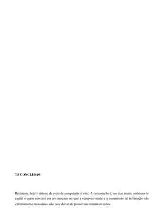 7.0 CONCLUSÃO




Realmente, hoje o sistema de redes de computador é vital. A computação é, nos dias atuais, sinônimo de
capital e quem concorre em um mercado no qual a competitividade e a transmissão de informação são
extremamente necessárias, não pode deixar de possuir um sistema em redes.
 