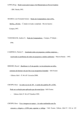 LOWE,Doug – Rede Locais para Leigos, Um Manual para os Novos Usuários

    – IDG Books,1993.




SOARES, Luiz Fernando Gomes – Redes de Computadores: das LANs,


  MANs, e WANs – 2º edição revisada e ampliada – Rio de Janeiro:


  Campus,1997.




TANENBAUM, Audrew S. – Rede de Computadores – Campus, 2º Edição –

   1996.




CAMPHELE, Patrick T. – Instalando redes em pequenas e médias empresas –

    resolvendo os problemas de redes em pequenos e médios ambientes – Macron Books – 1993.




RIBEIRO, Russel – Backbone é o X da questão / os investimentos na infra-

  estrutura da Internet vão por fim à sua insuportável lentidão - Info Exame

  – Editora Abril – P. 84 à 85 fevereiro/2000.




CRESPO, Rose – As redes na era do 3D – A união dos padrões IP e ATM.

   Pode ser a solução para aplicação que devoram bytes - Info Exame.

    -      Editora Abril. P. 86 à 87 Outubro/1999.




CRESPO, Rose – Voz e imagens no espaço – As redes multimídia sem fio

    crescem e elegem o ATM para suportar o tráfego / Info Exame. Editora Abril P. 124 às 125
 