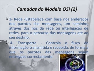 3- Rede -Estabelece com base nos endereços
dos pacotes das mensagens, um caminho,
através dos nós da rede ou interligação de
redes, para o percurso das mensagens até ao
seu destino.
 4- Transporte - Controla o fluxo de
informação transmitida e recebida, de forma a
que os pacotes das mensagens sejam
entregues correctamente.
 