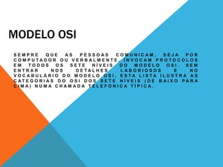 MODELO OSI
S E M P R E Q U E A S P E S S O A S C O M U N I C A M , S E J A P O R
C O M P U T A D O R O U V E R B A L M E N T E , I N V O C A M P R O T O C O L O S
E M T O D O S O S S E T E N Í V E I S D O M O D E L O O S I . S E M
E N T R A R N O S D E T A L H E S L A B O R I O S O S E N O
V O C A B U L Á R I O D O M O D E L O O S I , E S T A L I S T A I L U S T R A A S
C A T E G O R I A S D O O S I D O S S E T E N Í V E I S ( D E B A I X O P A R A
C I M A ) N U M A C H A M A D A T E L E F Ó N I C A T Í P I C A .
 