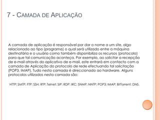 7 - CAMADA DE APLICAÇÃO



A camada de aplicação é responsável por dar o nome a um site, algo
relacionado ao tipo (programa) o qual será utilizado entre a máquina
destinatária e o usuário como também disponibiliza os recursos (protocolo)
para que tal comunicação aconteça. Por exemplo, ao solicitar a recepção
de e-mail através do aplicativo de e-mail, este entrará em contacto com a
camada de Aplicação do protocolo de rede efectuando tal solicitação
(POP3, IMAP). Tudo nesta camada é direccionado ao hardware. Alguns
protocolos utilizados nesta camada são:

HTTP; SMTP; FTP; SSH; RTP; Telnet; SIP; RDP; IRC; SNMP; NNTP; POP3; IMAP; BitTorrent; DNS.
 