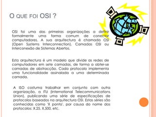 O QUE FOI OSI ?

OSI foi uma das primeiras organizações a definir
formalmente uma forma comum de conectar
computadores. A sua arquitectura é chamada OSI
(Open Systems Interconnection), Camadas OSI ou
Interconexão de Sistemas Abertos.


Esta arquitectura é um modelo que divide as redes de
computadores em sete camadas, de forma a obter-se
camadas de abstracção. Cada protocolo implementa
uma funcionalidade assinalada a uma determinada
camada.


 A ISO costuma trabalhar em conjunto com outra
 organização, a ITU (International Telecommunications
 Union), publicando uma série de especificações de
 protocolos baseados na arquitectura OSI. Estas séries são
 conhecidas como 'X ponto', por causa do nome dos
 protocolos: X.25, X.500, etc.
 