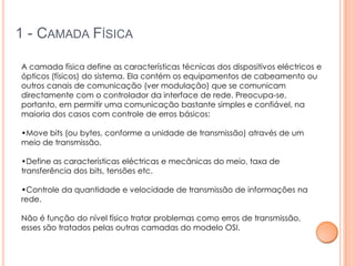 1 - CAMADA FÍSICA

A camada física define as características técnicas dos dispositivos eléctricos e
ópticos (físicos) do sistema. Ela contém os equipamentos de cabeamento ou
outros canais de comunicação (ver modulação) que se comunicam
directamente com o controlador da interface de rede. Preocupa-se,
portanto, em permitir uma comunicação bastante simples e confiável, na
maioria dos casos com controle de erros básicos:

•Move bits (ou bytes, conforme a unidade de transmissão) através de um
meio de transmissão.

•Define as características eléctricas e mecânicas do meio, taxa de
transferência dos bits, tensões etc.

•Controle da quantidade e velocidade de transmissão de informações na
rede.

Não é função do nível físico tratar problemas como erros de transmissão,
esses são tratados pelas outras camadas do modelo OSI.
 