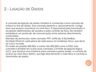 2 - LIGAÇÃO DE DADOS


A camada de ligação de dados também é conhecida como camada de
enlace ou link de dados. Esta camada detecta e, opcionalmente, corrige
erros que possam acontecer no nível físico. É responsável pela transmissão e
recepção (delimitação) de quadros e pelo controle de fluxo. Ela também
estabelece um protocolo de comunicação entre sistemas directamente
conectados.
Exemplo de protocolos nesta camada: PPP, LAPB (do X.25),NetBios.
Na Rede Ethernet cada placa de rede possui um endereço físico, que deve
ser único na rede.
Em redes do padrão IEEE 802, e outras não IEEE 802 como a FDDI, esta
camada é dividida em outras duas camadas: Controle de ligação lógica
(LLC), que fornece uma interface para camada superior (rede), e controle de
acesso ao meio físico (MAC), que liga directamente o meio físico e controla a
transmissão de dados.
 