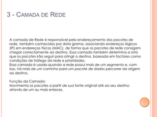3 - CAMADA DE REDE


A camada de Rede é responsável pelo endereçamento dos pacotes de
rede, também conhecidos por data grama, associando endereços lógicos
(IP) em endereços físicos (MAC), de forma que os pacotes de rede consigam
chegar correctamente ao destino. Essa camada também determina a rota
que os pacotes irão seguir para atingir o destino, baseada em factores como
condições de tráfego da rede e prioridades.
Essa camada é usada quando a rede possui mais de um segmento e, com
isso, há mais de um caminho para um pacote de dados percorrer da origem
ao destino.

Função da Camada:
Movimenta os pacotes a partir de sua fonte original até ao seu destino
através de um ou mais enlaces.
 