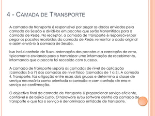 4 - CAMADA DE TRANSPORTE
A camada de transporte é responsável por pegar os dados enviados pela
camada de Sessão e dividi-los em pacotes que serão transmitidos para a
camada de Rede. No receptor, a camada de Transporte é responsável por
pegar os pacotes recebidos da camada de Rede, remontar o dado original
e assim enviá-lo à camada de Sessão.

Isso inclui controle de fluxo, ordenação dos pacotes e a correcção de erros,
tipicamente enviando para o transmissor uma informação de recebimento,
informando que o pacote foi recebido com sucesso.

A camada de Transporte separa as camadas de nível de aplicação
(camadas 5 a 7) das camadas de nível físico (camadas de 1 a 3). A camada
4, Transporte, faz a ligação entre esses dois grupos e determina a classe de
serviço necessária como orientada a conexão e com controlo de erro e
serviço de confirmação.

O objectivo final da camada de transporte é proporcionar serviço eficiente,
confiável e de baixo custo. O hardware e/ou software dentro da camada de
transporte e que faz o serviço é denominado entidade de transporte.
 