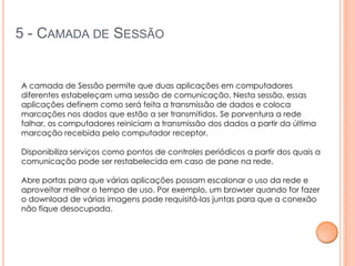 5 - CAMADA DE SESSÃO


A camada de Sessão permite que duas aplicações em computadores
diferentes estabeleçam uma sessão de comunicação. Nesta sessão, essas
aplicações definem como será feita a transmissão de dados e coloca
marcações nos dados que estão a ser transmitidos. Se porventura a rede
falhar, os computadores reiniciam a transmissão dos dados a partir da última
marcação recebida pelo computador receptor.

Disponibiliza serviços como pontos de controles periódicos a partir dos quais a
comunicação pode ser restabelecida em caso de pane na rede.

Abre portas para que várias aplicações possam escalonar o uso da rede e
aproveitar melhor o tempo de uso. Por exemplo, um browser quando for fazer
o download de várias imagens pode requisitá-las juntas para que a conexão
não fique desocupada.
 