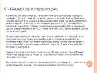 6 - CAMADA DE APRESENTAÇÃO
A camada de Apresentação, também chamada camada de Tradução,
converte o formato do dado recebido pela camada de Aplicação em um
formato comum a ser usado na transmissão desse dado, ou seja, um formato
entendido pelo protocolo usado. Um exemplo comum é a conversão do
padrão de caracteres (código de página) quando o dispositivo transmissor
usa um padrão diferente do ASCII. Pode ter outros usos, como compressão de
dados e criptografia.

Os dados recebidos da camada sete são comprimidos, e a camada 6 do
dispositivo receptor fica responsável por descomprimir esses dados. A
transmissão dos dados torna-se mais rápida, já que haverá menos dados a
serem transmitidos: os dados recebidos da camada 7 foram "encolhidos" e
enviados à camada 5.

Para aumentar a segurança, pode-se usar algum esquema de criptografia
neste nível, sendo que os dados só serão decodificados na camada 6 do
dispositivo receptor.

Ela trabalha transformando os dados em um formato no qual a camada de
aplicação possa aceitar, minimizando todo tipo de interferência.
 