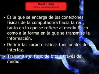 Es la que se encarga de las conexiones físicas de la computadora hacia la red, tanto en lo que se refiere al medio físico como a la forma en la que se transmite la información. Definir las características funcionales de la interfaz.Transmitir el flujo de bits a través del medio. 