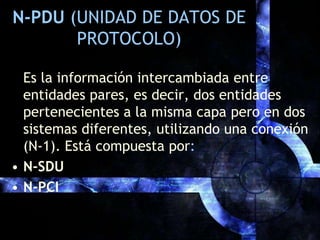 N-PDU (UNIDAD DE DATOS DE PROTOCOLO)Es la información intercambiada entre entidades pares, es decir, dos entidades pertenecientes a la misma capa pero en dos sistemas diferentes, utilizando una conexión (N-1). Está compuesta por:N-SDUN-PCI
