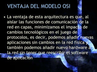 VENTAJA DEL MODELO OSILa ventaja de esta arquitectura es que, al aislar las funciones de comunicación de la red en capas, minimizamos el impacto de cambios tecnológicos en el juego de protocolos, es decir, podemos añadir nuevas aplicaciones sin cambios en la red física y también podemos añadir nuevo hardware a la red sin tener que reescribir el software de aplicación