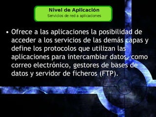 Ofrece a las aplicaciones la posibilidad de acceder a los servicios de las demás capas y define los protocolos que utilizan las aplicaciones para intercambiar datos, como correo electrónico, gestores de bases de datos y servidor de ficheros (FTP).