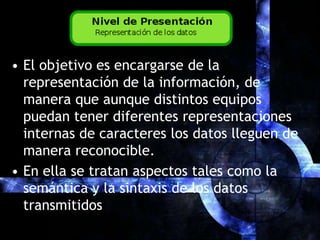 El objetivo es encargarse de la representación de la información, de manera que aunque distintos equipos puedan tener diferentes representaciones internas de caracteres los datos lleguen de manera reconocible.En ella se tratan aspectos tales como la semántica y la sintaxis de los datos transmitidos