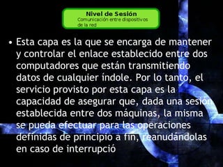 Esta capa es la que se encarga de mantener y controlar el enlace establecido entre dos computadores que están transmitiendo datos de cualquier índole. Por lo tanto, el servicio provisto por esta capa es la capacidad de asegurar que, dada una sesión establecida entre dos máquinas, la misma se pueda efectuar para las operaciones definidas de principio a fin, reanudándolas en caso de interrupció