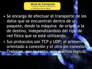 Se encarga de efectuar el transporte de los datos que se encuentran dentro de un paquete, desde la máquina  de origen a la de destino, independizándolo del tipo de red física que se esté utilizando.Sus protocolos son TCP y UDP; el primero orientado a conexión y el otro sin conexión. Trabajan, por lo tanto, con puertos lógicos.