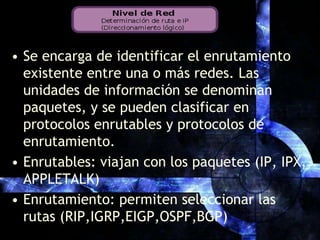 Se encarga de identificar el enrutamiento existente entre una o más redes. Las unidades de información se denominan paquetes, y se pueden clasificar en protocolos enrutables y protocolos de enrutamiento.Enrutables: viajan con los paquetes (IP, IPX, APPLETALK)Enrutamiento: permiten seleccionar las rutas (RIP,IGRP,EIGP,OSPF,BGP)
