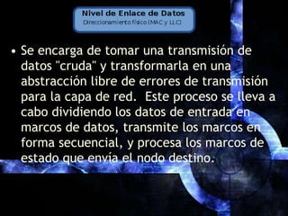 Se encarga de tomar una transmisión de datos "cruda" y transformarla en una abstracción libre de errores de transmisión para la capa de red.  Este proceso se lleva a cabo dividiendo los datos de entrada en marcos de datos, transmite los marcos en forma secuencial, y procesa los marcos de estado que envía el nodo destino.