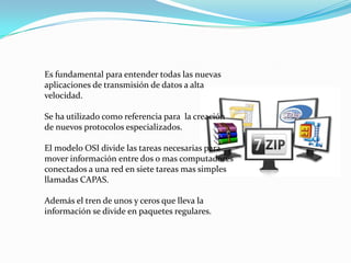 Es fundamental para entender todas las nuevas aplicaciones de transmisión de datos a alta velocidad. Se ha utilizado como referencia para  la creación de nuevos protocolos especializados. El modelo OSI divide las tareas necesarias para mover información entre dos o mas computadores conectados a una red en siete tareas mas simples llamadas CAPAS. Además el tren de unos y ceros que lleva la información se divide en paquetes regulares.