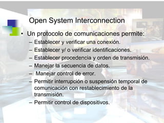 Open System Interconnection
• Un protocolo de comunicaciones permite:
  – Establecer y verificar una conexión.
  – Establecer y/ o verificar identificaciones.
  – Establecer procedencia y orden de transmisión.
  – Manejar la secuencia de datos.
  –  Manejar control de error.
  – Permitir interrupción o suspensión temporal de
    comunicación con restablecimiento de la
    transmisión.
  – Permitir control de dispositivos.
 