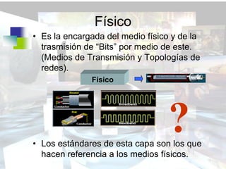 Físico
• Es la encargada del medio físico y de la
  trasmisión de “Bits” por medio de este.
  (Medios de Transmisión y Topologías de
  redes).
              Físico




                                 ?
• Los estándares de esta capa son los que
  hacen referencia a los medios físicos.
 