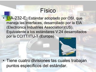 Físico
• EIA-232-E: Estándar adoptado por OSI, que
 maneja las interfaces, desarrollado por la EIA
 (Electronics Industries Association)(US).
 Equivalente a los estándares V.24 desarrollados
 por la CCITT/ITU-T (Europa)




• Tiene cuatro divisiones las cuales trabajan
  puntos especificos del estándar.
 