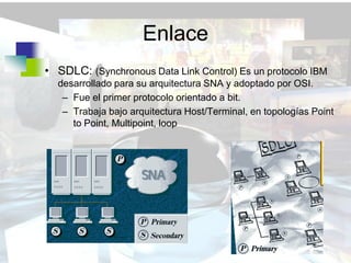 Enlace
• SDLC: (Synchronous Data Link Control) Es un protocolo IBM
  desarrollado para su arquitectura SNA y adoptado por OSI.
   – Fue el primer protocolo orientado a bit.
   – Trabaja bajo arquitectura Host/Terminal, en topologías Point
     to Point, Multipoint, loop
 
