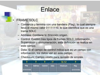 Enlace
• FRAME SDLC
  – Comienza y termina con una bandera (Flag), la cual siempre
    lleva el mismo valor 01111110, lo que identifica que es una
    trama SDLC
  – Address: Contiene la dirección origen.
  – Control: Existen tres tipos de frames SDLC; Información,
    Supervisión y sinnumeración, esta definición se realiza en
    este campo.
  – Data: Si el campo de control indica que es un campo con
    información, los datos van en este campo.
  – Checksum: Campo usado para revisión de errores.
 