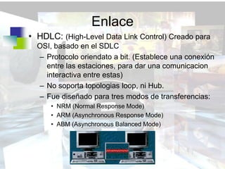 Enlace
• HDLC: (High-Level Data Link Control) Creado para
  OSI, basado en el SDLC
  – Protocolo oriendato a bit. (Establece una conexión
    entre las estaciones, para dar una comunicacion
    interactiva entre estas)
  – No soporta topologias loop, ni Hub.
  – Fue diseñado para tres modos de transferencias:
      • NRM (Normal Response Mode)
      • ARM (Asynchronous Response Mode)
      • ABM (Asynchronous Balanced Mode)
 