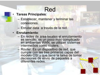 Red
• Tareas Principales:
   – Establecer, mantener y terminar las
     conexiones.
   – Enrutar data a través de la red.
• Enrutamiento:
   – En redes de area locales el enrutamiento
     es sencillo, es un poco más complicado
     en ambientes WAN, se utilizan sistemas
     intermedios como routers.
   – Router: Es un dispositivo de red, que
     cumple con las tres primeras capas del
     modelo OSI y que tiene la tarea de tomar
     decisiones de envio de paquetes a
     diferentes redes.
 