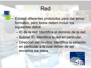 Red
• Existen diferentes protocolos para dar estos
  formatos, pero todos deben incluir los
  siguientes datos:
   – ID de la red: Identifica el dominio de la red.
   – Subnet ID: Identifica la red en particular.
   – Direccion del destino: Identifica la estación
     en particular a la cual deben de ser
     enviados los datos
 