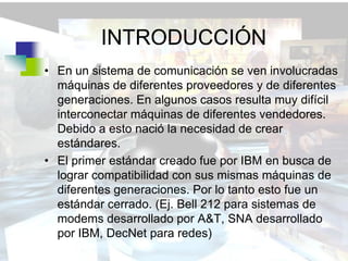 INTRODUCCIÓN
• En un sistema de comunicación se ven involucradas
  máquinas de diferentes proveedores y de diferentes
  generaciones. En algunos casos resulta muy difícil
  interconectar máquinas de diferentes vendedores.
  Debido a esto nació la necesidad de crear
  estándares.
• El primer estándar creado fue por IBM en busca de
  lograr compatibilidad con sus mismas máquinas de
  diferentes generaciones. Por lo tanto esto fue un
  estándar cerrado. (Ej. Bell 212 para sistemas de
  modems desarrollado por A&T, SNA desarrollado
  por IBM, DecNet para redes)
 