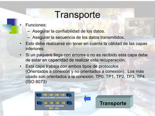 Transporte
• Funciones:
   – Asegurar la confiabilidad de los datos.
   – Asegurar la secuencia de los datos transmitidos.
• Esto debe realizarse sin tener en cuenta la cálidad de las capas
  inferiores.
• Si un paquere llega con errores o no es recibido esta capa debe
  de estar en capacidad de realizar esta recuperación.
• Esta capa trabaja con ambos tipos de protocolos
  (Orientados a conexión y no orientados a conexión). Los más
  usado son orientados a la conexión. TP0, TP1, TP2, TP3, TP4.
  (ISO 8073)




                                         Transporte
 