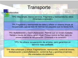 Transporte
• Protocolos:
        TPO: Más simple, menos servicios. Fragmenta y reensambla los datos.
                             (Orientado a conexión).

        TPI: Fragmenta y reemsambla los datos y ofrece un sistema simple de
        recuperación, que se trata de reenviar los paquetes que no tienes ACK.


    TP2: Multiplexación y Desmultiplexación. Permite que se envien multiples
     frames a través del mismo canal virtual. Provee control de flujo, pero no
           provee sistema de recuperación. (Orientado a la conexión)

           TP3: No ofrece recuperación de errores, pero garantiza un
                            servicio más confiable.

  TP4: Más sofisticado y ofrece: Fragmentación, reemsamble, control de errores,
    Multiplexación y desmultiplexación, control de flujo y garantiza el servicio.
                           (No orientados a la conexión)
 