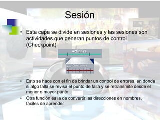 Sesión
• Esta capa se divide en sesiones y las sesiones son
  actividades que generan puntos de control
  (Checkpoint)




• Esto se hace con el fin de brindar un control de errores, en donde
  si algo falla se revisa el punto de falla y se retransmite desde el
  menor o mayor punto.
• Otra función es la de convertir las direcciones en nombres,
  fáciles de aprender
 