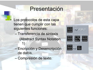 Presentación
• Los protocolos de esta capa
  tienen que cumplir con las
  siguientes funciones:
   – Transferencia de sintaxis
      (Abstract Syntax Notation
       1)
   – Encripción y Desencripción
     de datos.
   – Compresión de texto.
 