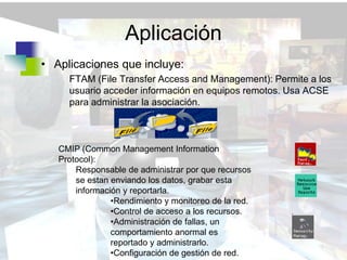 Aplicación
• Aplicaciones que incluye:
     FTAM (File Transfer Access and Management): Permite a los
     usuario acceder información en equipos remotos. Usa ACSE
     para administrar la asociación.



   CMIP (Common Management Information
   Protocol):
       Responsable de administrar por que recursos
       se estan enviando los datos, grabar esta
       información y reportarla.
                •Rendimiento y monitoreo de la red.
                •Control de acceso a los recursos.
                •Administración de fallas, un
                comportamiento anormal es
                reportado y administrarlo.
                •Configuración de gestión de red.
 