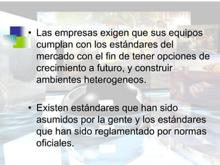 • Las empresas exigen que sus equipos
  cumplan con los estándares del
  mercado con el fin de tener opciones de
  crecimiento a futuro, y construir
  ambientes heterogeneos.

• Existen estándares que han sido
  asumidos por la gente y los estándares
  que han sido reglamentado por normas
  oficiales.
 