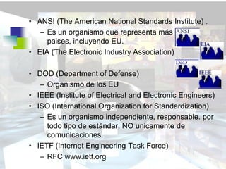 • ANSI (The American National Standards Institute) .
   – Es un organismo que representa más de 100
     paises, incluyendo EU.
• EIA (The Electronic Industry Association)

• DOD (Department of Defense)
   – Organismo de los EU
• IEEE (Institute of Electrical and Electronic Engineers)
• ISO (International Organization for Standardization)
   – Es un organismo independiente, responsable. por
     todo tipo de estándar, NO unicamente de
     comunicaciones.
• IETF (Internet Engineering Task Force)
   – RFC www.ietf.org
 