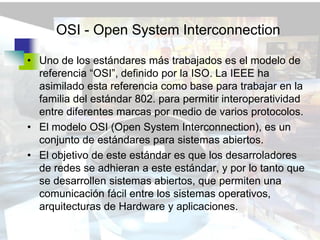 OSI - Open System Interconnection

• Uno de los estándares más trabajados es el modelo de
  referencia “OSI”, definido por la ISO. La IEEE ha
  asimilado esta referencia como base para trabajar en la
  familia del estándar 802. para permitir interoperatividad
  entre diferentes marcas por medio de varios protocolos.
• El modelo OSI (Open System Interconnection), es un
  conjunto de estándares para sistemas abiertos.
• El objetivo de este estándar es que los desarroladores
  de redes se adhieran a este estándar, y por lo tanto que
  se desarrollen sistemas abiertos, que permiten una
  comunicación fácil entre los sistemas operativos,
  arquitecturas de Hardware y aplicaciones.
 
