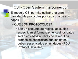 OSI - Open System Interconnection
• El modelo OSI permite utilizar una gran
  cantidad de protocolos por cada una de sus
  capas.
   – QUE SON PROTOCOLOS?
      • Son un conjunto de reglas, las cuales
        especifican el formato en el cual los datos
        serán enviados a través de la red. Los
        protocolos especifican que los datos
        deben ser enviados en unidades (PDU
        Protocol Data Unit)
 
