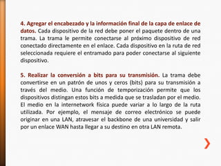 4. Agregar el encabezado y la información final de la capa de enlace de
datos. Cada dispositivo de la red debe poner el paquete dentro de una
trama. La trama le permite conectarse al próximo dispositivo de red
conectado directamente en el enlace. Cada dispositivo en la ruta de red
seleccionada requiere el entramado para poder conectarse al siguiente
dispositivo.

5. Realizar la conversión a bits para su transmisión. La trama debe
convertirse en un patrón de unos y ceros (bits) para su transmisión a
través del medio. Una función de temporización permite que los
dispositivos distingan estos bits a medida que se trasladan por el medio.
El medio en la internetwork física puede variar a lo largo de la ruta
utilizada. Por ejemplo, el mensaje de correo electrónico se puede
originar en una LAN, atravesar el backbone de una universidad y salir
por un enlace WAN hasta llegar a su destino en otra LAN remota.
 